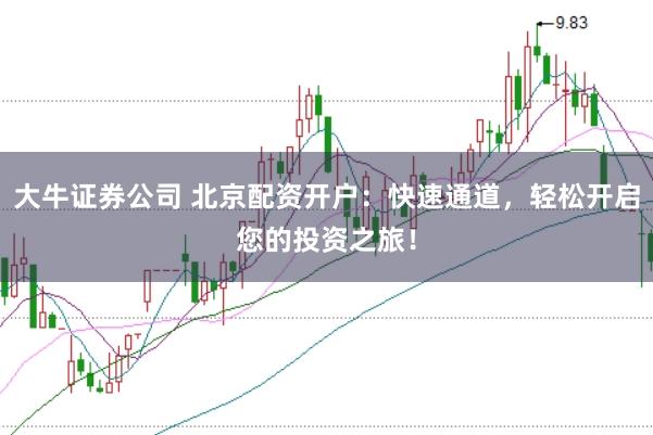 大牛证券公司 北京配资开户：快速通道，轻松开启您的投资之旅！