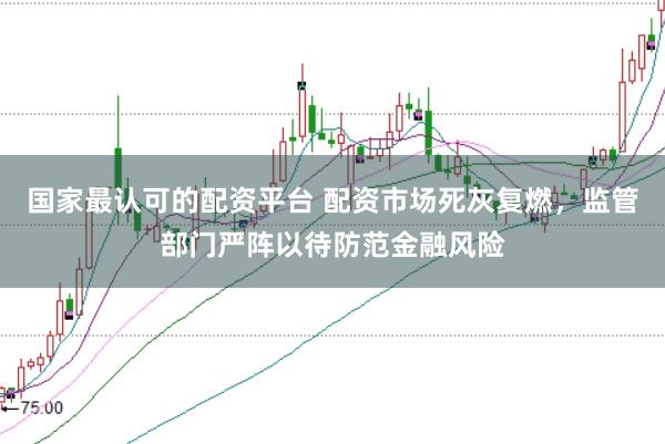 国家最认可的配资平台 配资市场死灰复燃，监管部门严阵以待防范金融风险