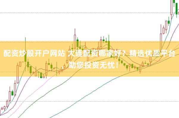 配资炒股开户网站 大连配资哪家好？精选优质平台，助您投资无忧！