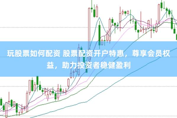 玩股票如何配资 股票配资开户特惠，尊享会员权益，助力投资者稳健盈利