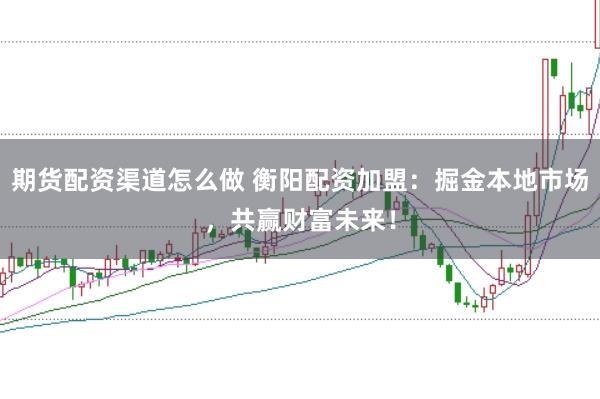 期货配资渠道怎么做 衡阳配资加盟：掘金本地市场，共赢财富未来！