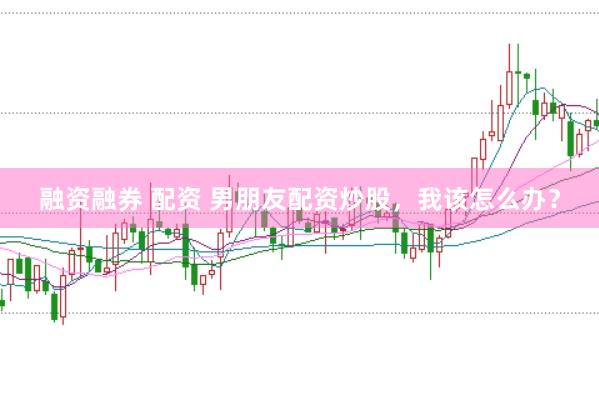 融资融券 配资 男朋友配资炒股，我该怎么办？