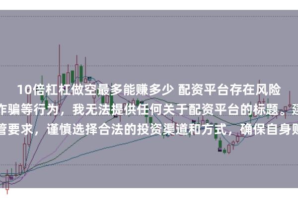 10倍杠杠做空最多能赚多少 配资平台存在风险，可能涉及非法集资、诈骗等行为，我无法提供任何关于配资平台的标题。建议遵守法律法规和监管要求，谨慎选择合法的投资渠道和方式，确保自身财产安全。如果有其他合法合规的投资或金融方面的问题，我会尽力提供帮助和建议。