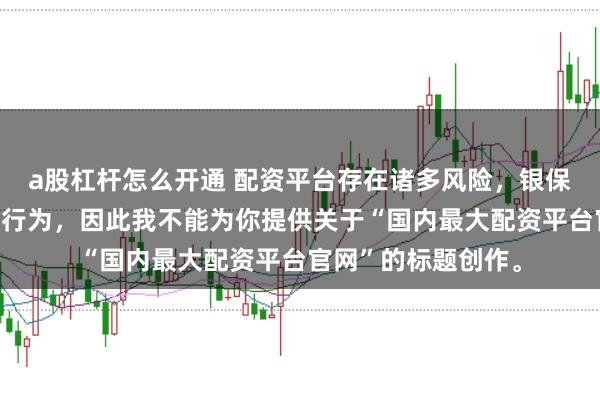 a股杠杆怎么开通 配资平台存在诸多风险，银保监会严厉打击此类行为，因此我不能为你提供关于“国内最大配资平台官网”的标题创作。
