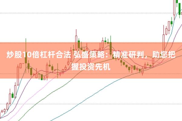 炒股10倍杠杆合法 弘盛策略:精准研判,助您把握投资先机