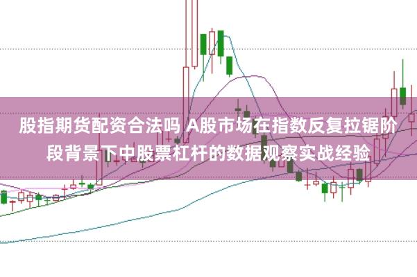 股指期货配资合法吗 A股市场在指数反复拉锯阶段背景下中股票杠杆的数据观察实战经验