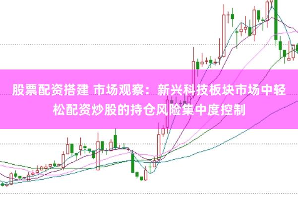 股票配资搭建 市场观察：新兴科技板块市场中轻松配资炒股的持仓风险集中度控制