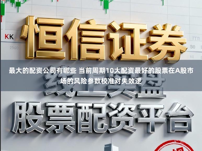 最大的配资公司有哪些 当前周期10大配资最好的股票在A股市场的风险参数校准对失效逻