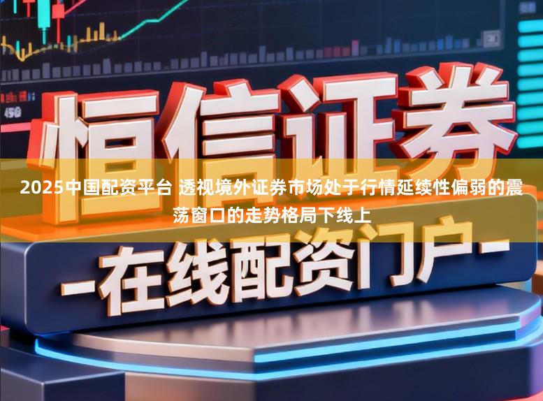 2025中国配资平台 透视境外证券市场处于行情延续性偏弱的震荡窗口的走势格局下线上