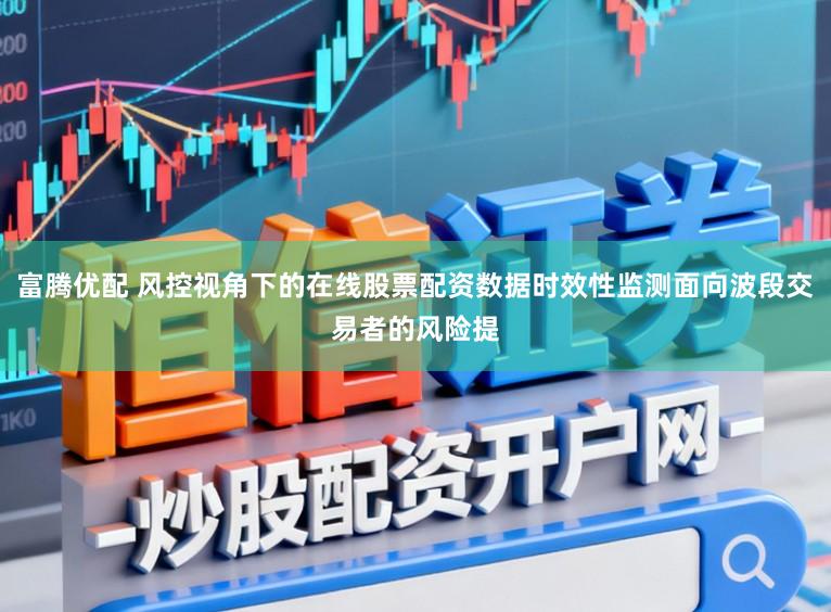 富腾优配 风控视角下的在线股票配资数据时效性监测面向波段交易者的风险提