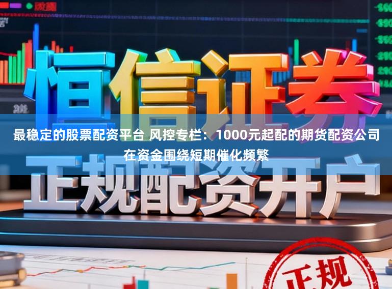 最稳定的股票配资平台 风控专栏：1000元起配的期货配资公司在资金围绕短期催化频繁