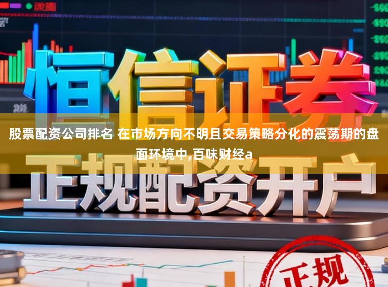 股票配资公司排名 在市场方向不明且交易策略分化的震荡期的盘面环境中，百味财经a