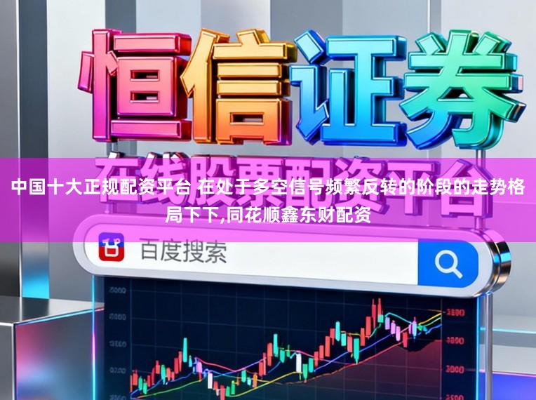 中国十大正规配资平台 在处于多空信号频繁反转的阶段的走势格局下下，同花顺鑫东财配资
