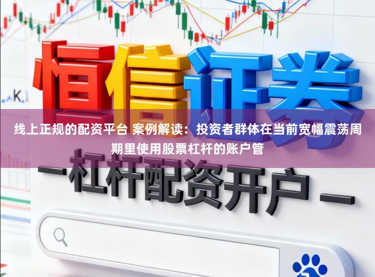线上正规的配资平台 案例解读：投资者群体在当前宽幅震荡周期里使用股票杠杆的账户管