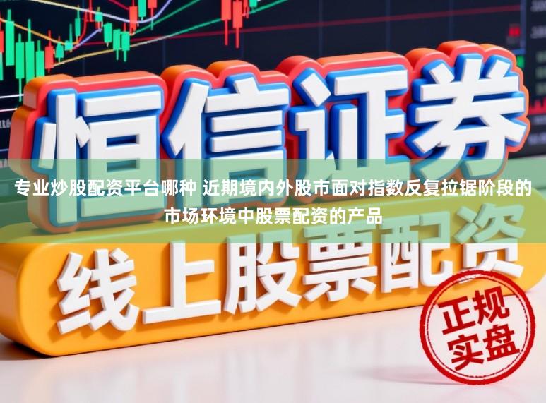 专业炒股配资平台哪种 近期境内外股市面对指数反复拉锯阶段的市场环境中股票配资的产品