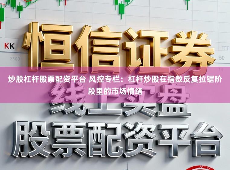 炒股杠杆股票配资平台 风控专栏:杠杆炒股在指数反复拉锯阶段里的市场情绪