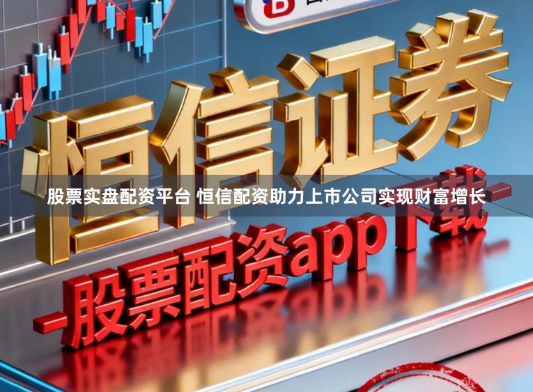 股票实盘配资平台 恒信配资助力上市公司实现财富增长