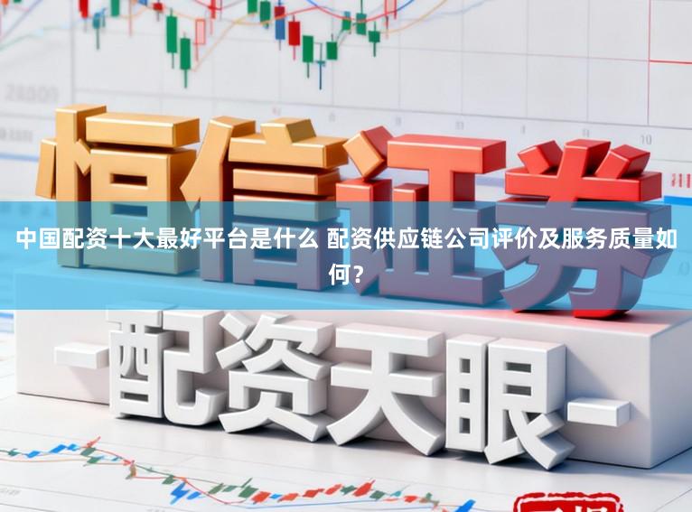 中国配资十大最好平台是什么 配资供应链公司评价及服务质量如何？